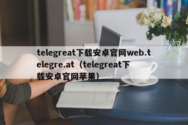 telegreat下载安卓官网web.telegre.at（telegreat下载安卓官网苹果）