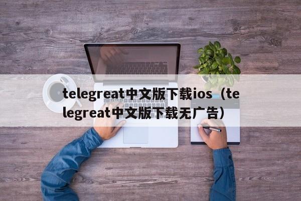 telegreat中文版下载ios（telegreat中文版下载无广告）