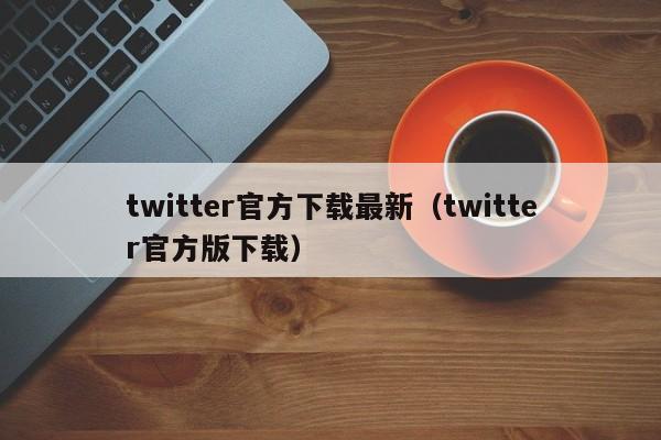 twitter官方下载最新（twitter官方版下载）