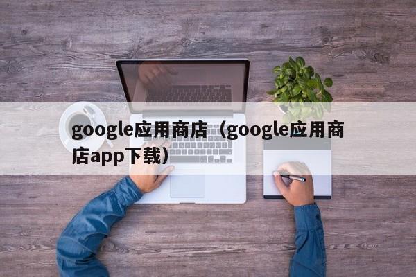 google应用商店（google应用商店app下载）