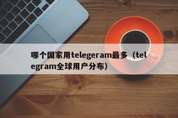 哪个国家用telegeram最多（telegram全球用户分布）