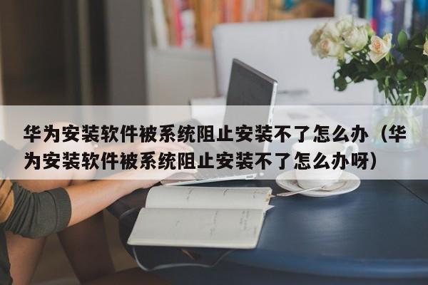 华为安装软件被系统阻止安装不了怎么办（华为安装软件被系统阻止安装不了怎么办呀）