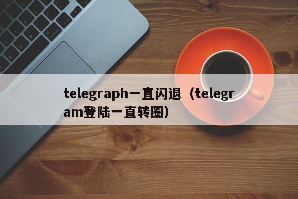 telegraph一直闪退（telegram登陆一直转圈）