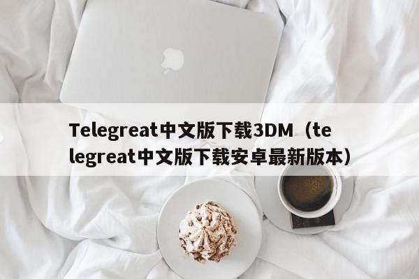 Telegreat中文版下载3DM（telegreat中文版下载安卓最新版本）