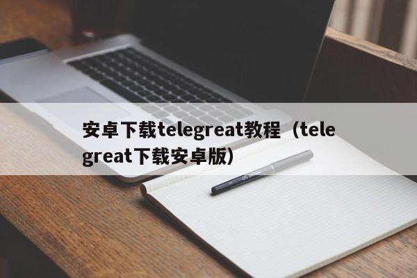 安卓下载telegreat教程（telegreat下载安卓版）