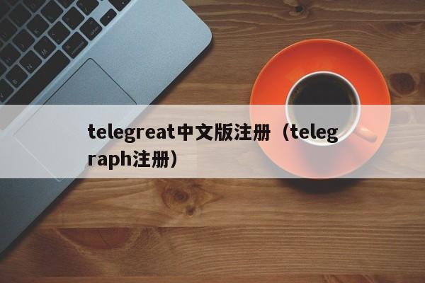 telegreat中文版注册（telegraph注册）