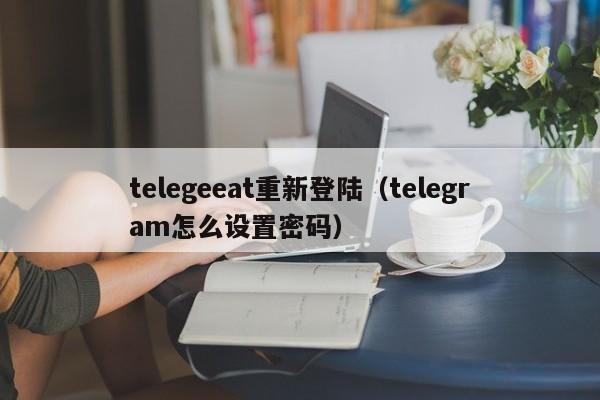 telegeeat重新登陆（telegram怎么设置密码）