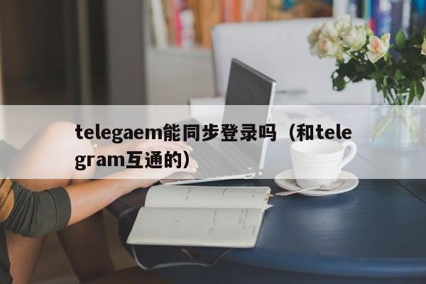 telegaem能同步登录吗（和telegram互通的）