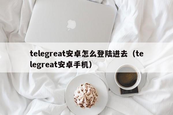 telegreat安卓怎么登陆进去（telegreat安卓手机）