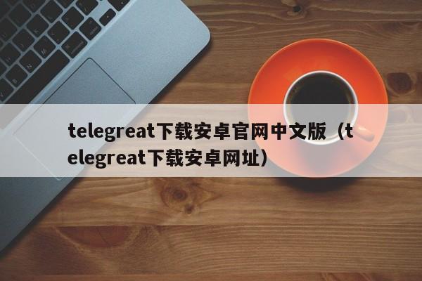 telegreat下载安卓官网中文版（telegreat下载安卓网址）