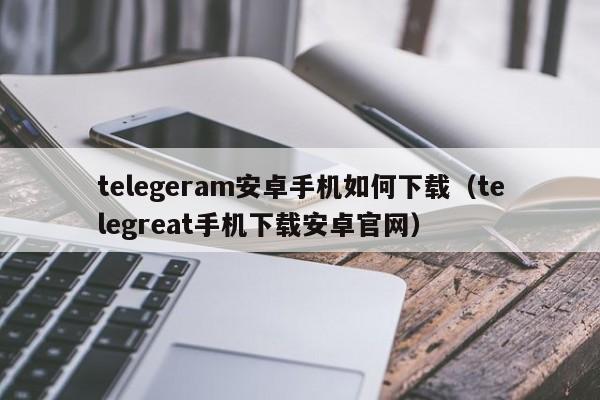 telegeram安卓手机如何下载（telegreat手机下载安卓官网）