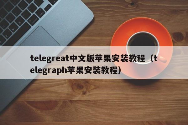 telegreat中文版苹果安装教程（telegraph苹果安装教程）