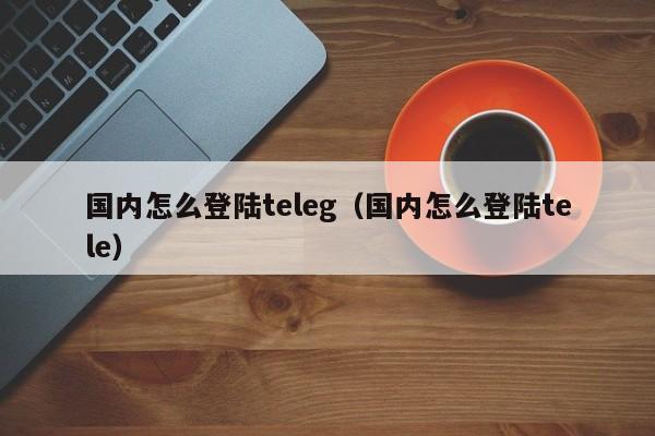 国内怎么登陆teleg（国内怎么登陆tele）