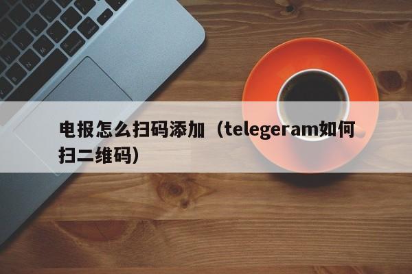 电报怎么扫码添加（telegeram如何扫二维码）