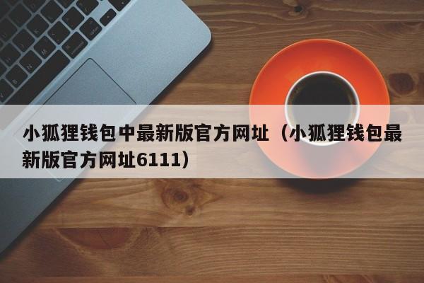 小狐狸钱包中最新版官方网址（小狐狸钱包最新版官方网址6111）