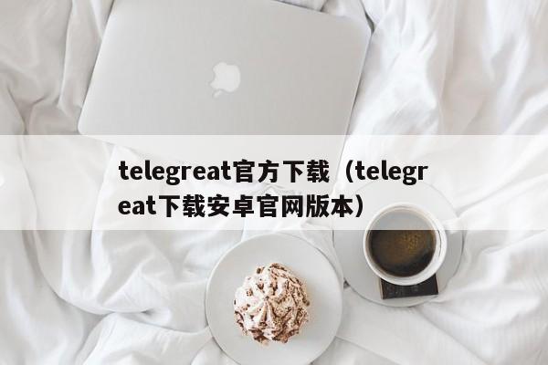 telegreat官方下载（telegreat下载安卓官网版本）