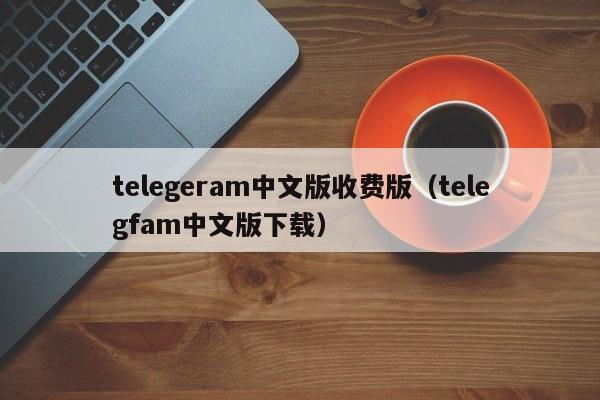 telegeram中文版收费版（telegfam中文版下载）