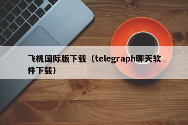 飞机国际版下载（telegraph聊天软件下载）