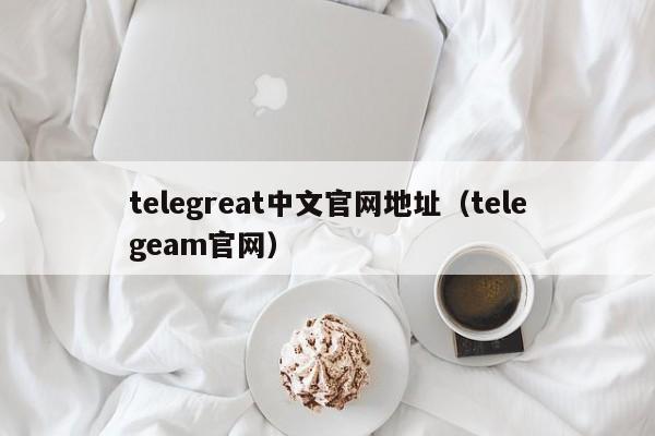 telegreat中文官网地址（telegeam官网）