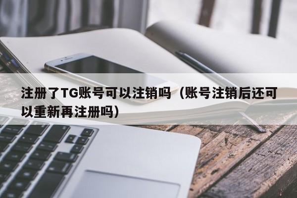 注册了TG账号可以注销吗（账号注销后还可以重新再注册吗）