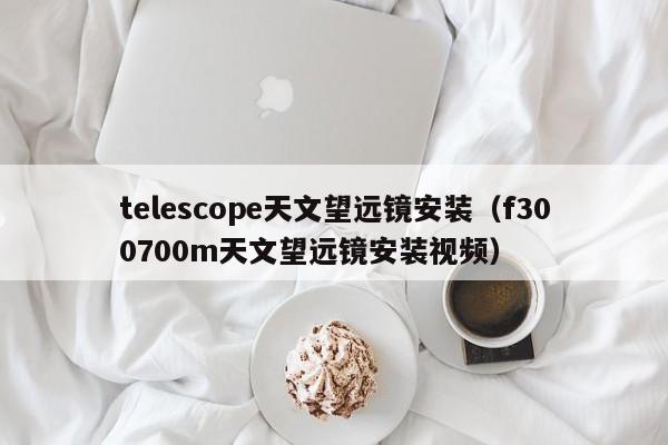 telescope天文望远镜安装（f300700m天文望远镜安装视频）