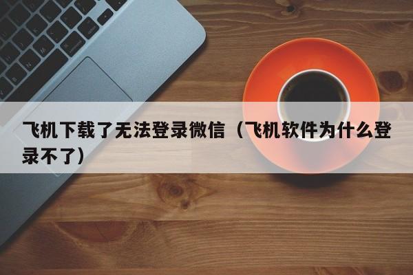 飞机下载了无法登录微信（飞机软件为什么登录不了）