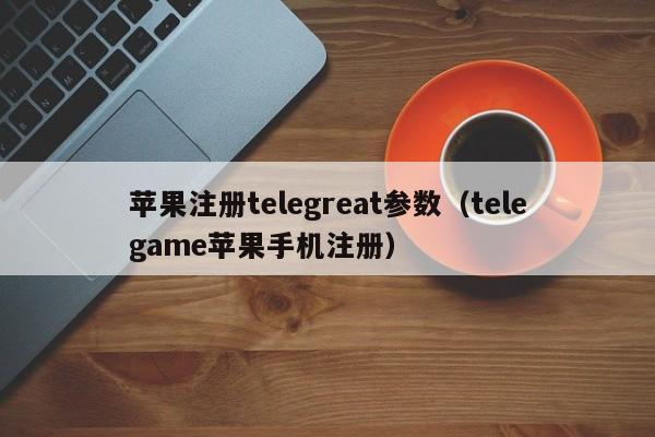 苹果注册telegreat参数（telegame苹果手机注册）