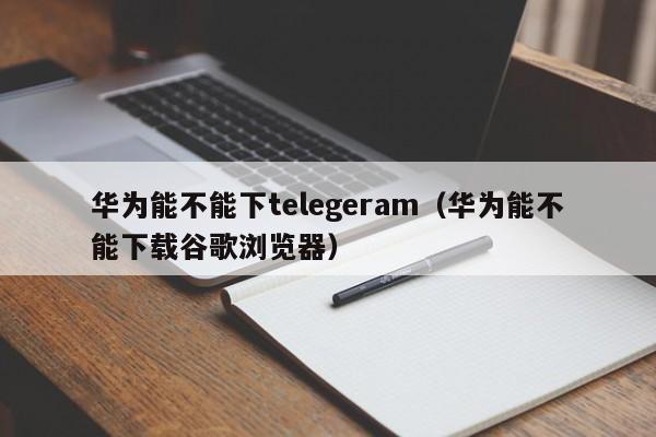 华为能不能下telegeram（华为能不能下载谷歌浏览器）