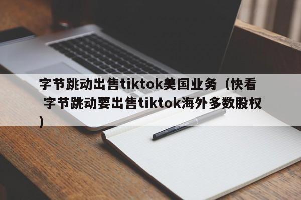 字节跳动出售tiktok美国业务（快看  字节跳动要出售tiktok海外多数股权）