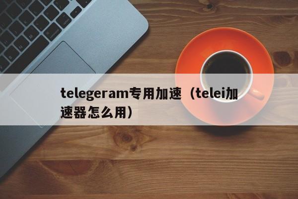 telegeram专用加速（telei加速器怎么用）