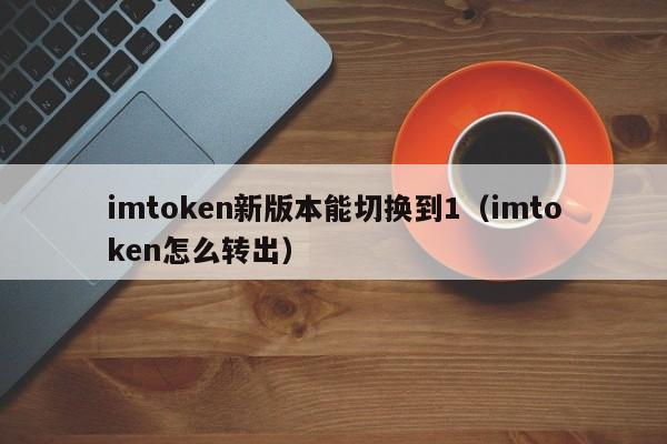 imtoken新版本能切换到1（imtoken怎么转出）