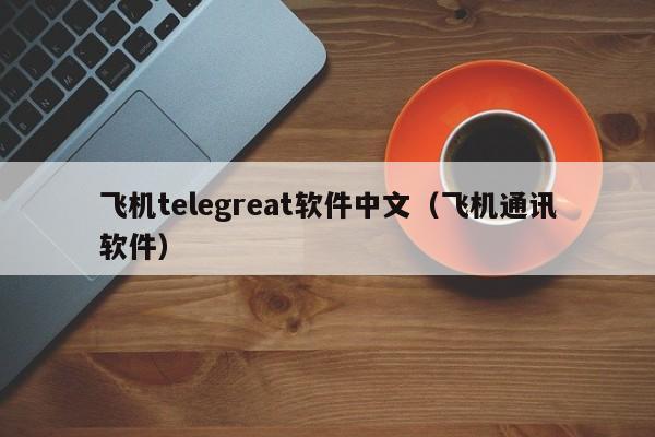 飞机telegreat软件中文（飞机通讯软件）