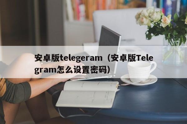 安卓版telegeram（安卓版Telegram怎么设置密码）