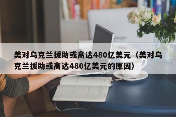 美对乌克兰援助或高达480亿美元（美对乌克兰援助或高达480亿美元的原因）