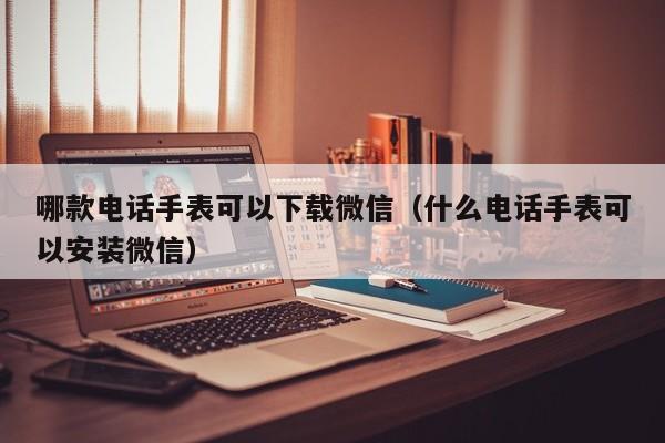 哪款电话手表可以下载微信（什么电话手表可以安装微信）