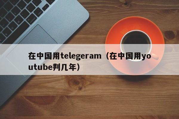 在中国用telegeram（在中国用youtube判几年）