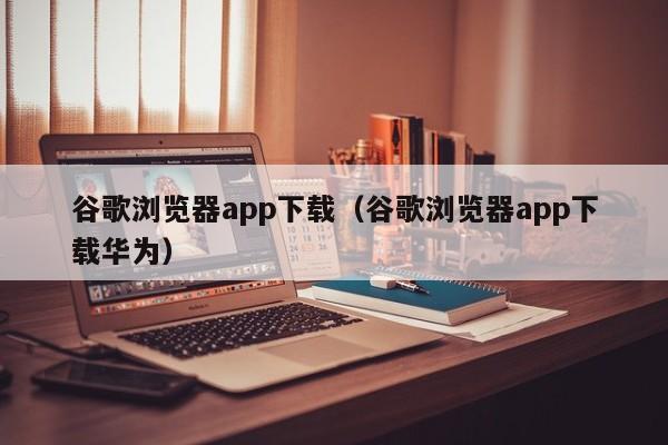 谷歌浏览器app下载（谷歌浏览器app下载华为）