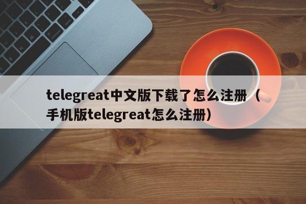 telegreat中文版下载了怎么注册（手机版telegreat怎么注册）