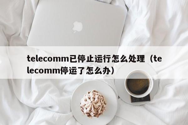 telecomm已停止运行怎么处理（telecomm停运了怎么办）