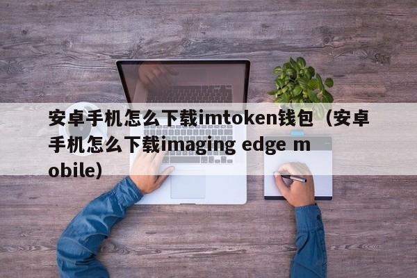 安卓手机怎么下载imtoken钱包（安卓手机怎么下载imaging edge mobile）