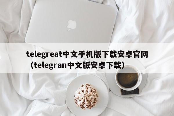 telegreat中文手机版下载安卓官网（telegran中文版安卓下载）