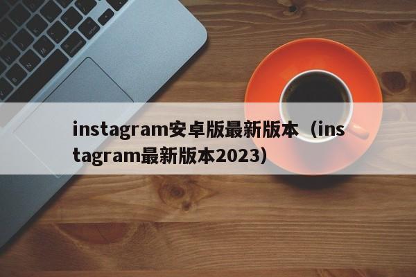 instagram安卓版最新版本（instagram最新版本2023）