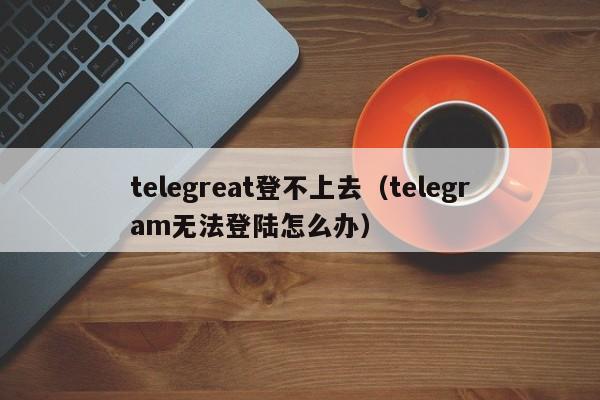 telegreat登不上去（telegram无法登陆怎么办）