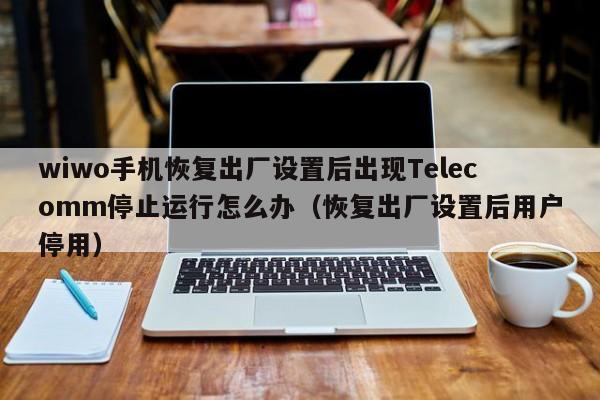 wiwo手机恢复出厂设置后出现Telecomm停止运行怎么办（恢复出厂设置后用户停用）