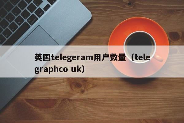 英国telegeram用户数量（telegraphco uk）