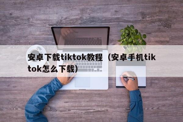 安卓下载tiktok教程（安卓手机tiktok怎么下载）