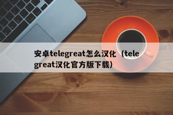 安卓telegreat怎么汉化（telegreat汉化官方版下载）