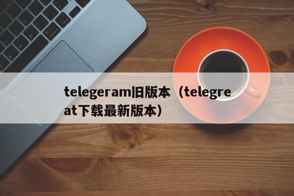 telegeram旧版本（telegreat下载最新版本）