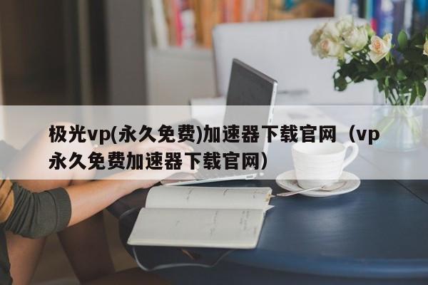 极光vp(永久免费)加速器下载官网（vp永久免费加速器下载官网）