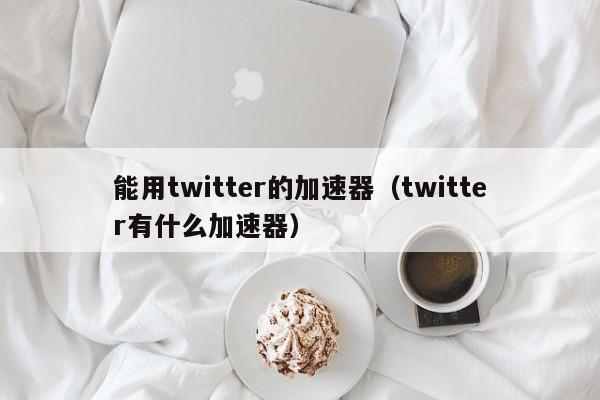 能用twitter的加速器（twitter有什么加速器）